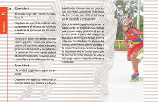 34   Ejercicio 3                                habilidades elementales en posicio-
                                                          nes invertidas. Aumentar el dominio
               Actividad sugerida: circuito de habi-      de los patines con dificultad hacia
               lidad III.                                 atrás cruzando y empujando.
               Objetivo del ejercicio: realizar ade-
técnica




                                                          Ejercicio: se inicia patinando en recta
               cuadamente el circuito de habilidad        hacia atrás. Se flexionan las rodillas
               y analizar la ejecución de los com-        para tener mejor posición al entrar
               pañeros.                                   en la curva. El peso del cuerpo se
               Ejercicio: el deportista deberá realizar   traslada a la pierna de apoyo. Si se va
               slalom gigante, slalom pie derecho,        a trenzar hacia la derecha, el peso del
               slalom pie izquierdo, saltos a dos pies,   cuerpo debe ir en la pierna derecha y
               giros hacia la izquierda y derecha has-    la izquierda cruza por encima. Luego
               ta terminar. Posteriormente deberá         la izquierda será el apoyo para que
               observar y analizar la ejecución de un     la pierna derecha empuje al lado y
               compañero y hacerle comentarios.           obtenga mayor desplazamiento y
                                                          velocidad.
               Ejercicio 4
                Actividad sugerida: traspié de es-
               palda.
               Objetivo del ejercicio: controlar el
               cuerpo sobre los patines y adquirir
 