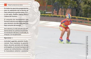 profundiz aCión
                                          35
En todos los ejercicios preparatorios
para la realización de la técnica se
hace referencia a puntos como: Pun-
ta del patín, Rodilla, Espina iliaca y
Cabeza del humero.
El conjunto de movimientos que
forman la técnica son determinantes
para alcanzar una alta velocidad con
bajo consumo de energía.
De la técnica, lo más sencillo que de-
bemos tener en cuenta es la posición,
la translación del peso, la zancada, el
empuje y la recuperación.




                                          patinaje de carreras
Ejercicio 1
Actividad sugerida: posición funda-
mental. Para mantener la posición
básica durante periodos de tiempo
prolongados, es necesario preparar el
cuerpo con estiramientos y reforzar
la musculatura anterior y posterior




                                              guía de
 