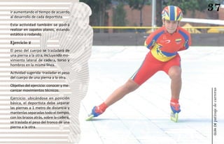 ir aumentando el tiempo de acuerdo
                                         37
al desarrollo de cada deportista.
Esta actividad también se podrá
realizar en zapatos planos, estando
estático o rodando.

Ejercicio 2
El peso del cuerpo se trasladará de
una pierna a la otra, incluyendo mo-
vimiento lateral de cadera, torso y
hombros en la misma línea.
Actividad sugerida: trasladar el peso
del cuerpo de una pierna a la otra.
Objetivo del ejercicio: conocer y me-




                                         patinaje de carreras
canizar movimientos técnicos.
Ejercicio: ubicándose en posición
básica, el deportista debe separar
las piernas a 1 metro de distancia y
mantenlas separadas todo el tiempo;
con los brazos atrás, sobre la cadera,
se traslada el peso del tronco de una




                                             guía de
pierna a la otra.
 
