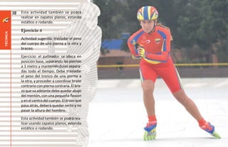 38   Esta actividad también se podrá
               realizar en zapatos planos, estando
               estático o rodando.

               Ejercicio 3
técnica




               Actividad sugerida: trasladar el peso
               del cuerpo de una pierna a la otra y
               braceo.
               Ejercicio: el patinador se ubica en
               posición base, separando las piernas
               a 1 metro y manteniéndolas separa-
               das todo el tiempo. Debe trasladar
               el peso del tronco de una pierna a
               la otra, y proceder a coordinar brazo
               contrario con pierna contraria. El bra-
               zo que va adelante debe quedar abajo
               del mentón, con una pequeña flexión
               y en el centro del cuerpo. El brazo que
               pasa atrás, deberá quedar recto y no
               pasar la altura del hombro.
               Esta actividad también se podrá rea-
               lizar usando zapatos planos, estando
               estático o rodando.
 