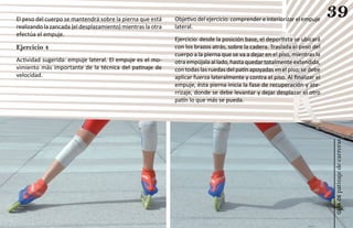 El peso del cuerpo se mantendrá sobre la pierna que está     Objetivo del ejercicio: comprender e interiorizar el empuje
                                                                                                                             39
realizando la zancada (el desplazamiento) mientras la otra   lateral.
efectúa el empuje.
                                                             Ejercicio: desde la posición base, el deportista se ubicará
Ejercicio 4                                                  con los brazos atrás, sobre la cadera. Traslada el peso del
                                                             cuerpo a la pierna que se va a dejar en el piso, mientras la
Actividad sugerida: empuje lateral. El empuje es el mo-      otra empújala al lado, hasta quedar totalmente extendida,
vimiento más importante de la técnica del patinaje de        con todas las ruedas del patín apoyadas en el piso; se debe
velocidad.                                                   aplicar fuerza lateralmente y contra el piso. Al finalizar el
                                                             empuje, ésta pierna inicia la fase de recuperación y ate-
                                                             rrizaje, donde se debe levantar y dejar desplazar el otro
                                                             patín lo que más se pueda.




                                                                                                                             patinaje de carreras
                                                                                                                                 guía de
 