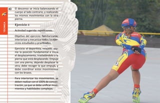 40   El descenso se inicia balanceando el
               cuerpo al lado contrario, y realizando
               los mismos movimientos con la otra
               pierna.
técnica




               Ejercicio 5
               Actividad sugerida: repeticiones.
               Objetivo del ejercicio: familiarizarse,
               interiorizar y mecanizar todos los ejer-
               cicios estudiados y practicados.
               Ejercicio: el deportista, relajado, asu-
               me la posición fundamental e inicia
               el desplazamiento, trasladándolo a la
               pierna que está desplazando. Empuja
               con una pierna, dejando desplazar la
               otra; debe recoger la que empujó, y
               debe coordinar estos movimientos
               con los brazos.
               Para interiorizar los movimientos, se
               deben realizar con el 100% de concen-
               tración, ya que se debe unificar movi-
               mientos y habilidades complejas.
 