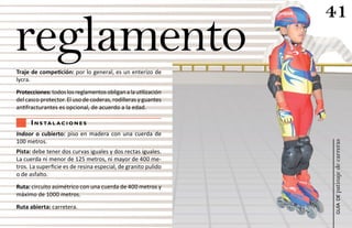41
reglamento
Traje de competición: por lo general, es un enterizo de
lycra.
Protecciones: todos los reglamentos obligan a la utilización
del casco protector. El uso de coderas, rodilleras y guantes
antifracturantes es opcional, de acuerdo a la edad.

      i n s ta l a c i o n e s
Indoor o cubierto: piso en madera con una cuerda de
100 metros.




                                                               patinaje de carreras
Pista: debe tener dos curvas iguales y dos rectas iguales.
La cuerda ni menor de 125 metros, ni mayor de 400 me-
tros. La superficie es de resina especial, de granito pulido
o de asfalto.
Ruta: circuito asimétrico con una cuerda de 400 metros y
máximo de 1000 metros.




                                                                   guía de
Ruta abierta: carretera.
 