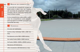 42        reglas     de CompetiCión

               El recorrido de competición puede ser
               sobre pista o sobre ruta. Las medidas
               del recorrido de competición deben ser
técnica




               tomadas a 30 cms. del borde interno; esta
               línea se llama cuerda.
               En las competiciones sobre pista o sobre
               ruta, los competidores serán ubicados
               para que giren en sentido contrario a las
               manecillas del reloj.

                    Carreras
               Circuitos de habilidades.
               Contra-reloj individual 200 y 300 me-
               tros.
               De distancia corta 500 a 1000 metros.
               De medio fondo 3000 a 5000 metros.
               De fondo 10000, 15000 y 20000 metros.
               Maratones 42 kilómetros.
               Ultra maratones 100 kilómetros o más.
 