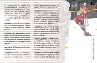 La composición del jurado para            ción. Da la señal de salida después de
                                                                                     45
competiciones de campeonatos del          haberlo autorizado el juez árbitro.
mundo tendrá un juez árbitro, un se-
cretario, uno o dos asistentes del juez   Juez de recorrido: controlar el desa-
árbitro, tres jueces para la llegada,     rrollo de la prueba en el lugar que le
tres cronometristas, un juez de salida    corresponda. Informa inmediatamen-
y un juez encargado del recuento de       te al juez árbitro cualquier irregulari-
vueltas.                                  dad, falta malintencionada o cambio
                                          de línea de carrera que se presente
Uniforme: camisa y pantalón blan-         en el transcurso de la prueba.
cos; blusa, falda o pantalón blancos
para las mujeres; medias y zapatos        Juez de llegada: determinar el exacto
blancos.                                  orden de llegada a la meta. De todas
                                          maneras, cuando se utilice photo-
Funciones del juez árbitro: ejerce        finish o vídeo scanner, éste dirá la
poder disciplinario sobre los partici-    última palabra.
pantes, entrenadores, y dirigentes;
                                          Juez encargado del contador: anota




                                                                                     patinaje de carreras
guía el trabajo de los jueces, controla
y decide sobre las divergencias de        el número de vueltas cumplidas.
opinión.                                  Determina quién está a la cabeza.
                                          Se asegura de que la última vuelta
Secretario del jurado: colaborador        sea señalada, haciendo sonar la
del juez árbitro.                         campana.
Juez de salida: reúne a los atletas, da   Determinación manual de tiempo:
las últimas instrucciones, controla el    cuando no se tiene fotofinish, ni vídeo




                                                                                         guía de
vestuario y el número de competi-         scanner, ni célula fotoeléctrica, es ta-
 