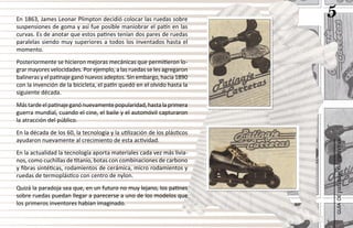En 1863, James Leonar Plimpton decidió colocar las ruedas sobre
                                                                          5
suspensiones de goma y así fue posible maniobrar el patín en las
curvas. Es de anotar que estos patines tenían dos pares de ruedas
paralelas siendo muy superiores a todos los inventados hasta el
momento.
Posteriormente se hicieron mejoras mecánicas que permitieron lo-
grar mayores velocidades. Por ejemplo, a las ruedas se les agregaron
balineras y el patinaje ganó nuevos adeptos. Sin embargo, hacia 1890
con la invención de la bicicleta, el patín quedó en el olvido hasta la
siguiente década.
Más tarde el patinaje ganó nuevamente popularidad, hasta la primera
guerra mundial, cuando el cine, el baile y el automóvil capturaron
la atracción del público.
En la década de los 60, la tecnología y la utilización de los plásticos
ayudaron nuevamente al crecimiento de esta actividad.




                                                                          patinaje de carreras
En la actualidad la tecnología aporta materiales cada vez más livia-
nos, como cuchillas de titanio, botas con combinaciones de carbono
y fibras sintéticas, rodamientos de cerámica, micro rodamientos y
ruedas de termoplástico con centro de nylon.
Quizá la paradoja sea que, en un futuro no muy lejano, los patines
sobre ruedas puedan llegar a parecerse a uno de los modelos que




                                                                              guía de
los primeros inventores habían imaginado.
 