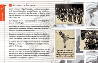 6         Historia      en   Colombia
               La introducción del patinaje sobre ruedas a nuestro país,
               se le debe al sacerdote Jesuita Mosser, que inició este
               deporte en los colegios San Bernardo, La Sallé, y en el
historia




               Parque Nacional. Este sacerdote enseñaba patinaje acro-
               bático y hockey.
               Durante esta época a las mujeres se les permitía patinar
               usando faldas largas.
               A mediados de los años 60, un grupo de padres españoles
               ingresaron a Bogotá los primeros pares de patines para
               impulsar esta modalidad deportiva.
               Estos primeros patines traídos de España eran bastante
               obsoletos, ya que sus ruedas eran de hierro macizo y el
               chasis era atado al zapato por medio de cintas de cuero.
               El patinaje inició en colegios privados y en las altas esferas
               de Bogotá, únicas con capacidad económica para traer los
               patines de Europa.
               La primera modalidad practicada en Colombia fue el                Patinaje de carreras:
               hockey, en la Plaza de Bolívar, el cual dio inicio a las com-     Patinar es mantener
               petencias de patinaje de velocidad entre los integrantes         ágil y graciosamente el
               de los equipos de hockey de la capital, quienes corrían          equilibrio sobre ruedas.
               velozmente por la carrera séptima.
 