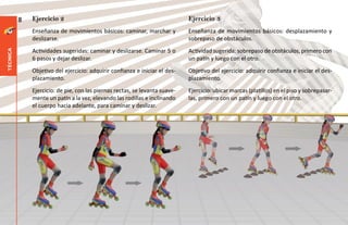 8   Ejercicio 2                                                    Ejercicio 3
              Enseñanza de movimientos básicos: caminar, marchar y           Enseñanza de movimientos básicos: desplazamiento y
              deslizarse.                                                    sobrepaso de obstáculos.
              Actividades sugeridas: caminar y deslizarse. Caminar 5 o       Actividad sugerida: sobrepaso de obstáculos, primero con
técnica




              6 pasos y dejar deslizar.                                      un patín y luego con el otro.
              Objetivo del ejercicio: adquirir confianza e iniciar el des-   Objetivo del ejercicio: adquirir confianza e iniciar el des-
              plazamiento.                                                   plazamiento.
              Ejercicio: de pie, con las piernas rectas, se levanta suave-   Ejercicio: ubicar marcas (platillos) en el piso y sobrepasar-
              mente un patín a la vez, elevando las rodillas e inclinando    las, primero con un patín y luego con el otro.
              el cuerpo hacia adelante, para caminar y deslizar.
 