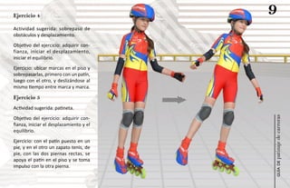 Ejercicio 4
                                         9
Actividad sugerida: sobrepaso de
obstáculos y desplazamiento.
Objetivo del ejercicio: adquirir con-
fianza, iniciar el desplazamiento,
iniciar el equilibrio.
Ejercicio: ubicar marcas en el piso y
sobrepasarlas, primero con un patín,
luego con el otro, y deslizándose al
mismo tiempo entre marca y marca.

Ejercicio 5
Actividad sugerida: patineta.




                                         patinaje de carreras
Objetivo del ejercicio: adquirir con-
fianza, iniciar el desplazamiento y el
equilibrio.
Ejercicio: con el patín puesto en un
pie, y en el otro un zapato tenis, de
pie, con las dos piernas rectas, se
apoya el patín en el piso y se toma




                                             guía de
impulso con la otra pierna.
 