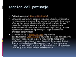 Técnica del patinaje
 Patinaje en recta[editar · editar fuente]
 La técnica habitual del patinaje es similar a la del patinaje sobre
hielo, en la que se empuja llevando una pierna adelantada hacia
afuera y ligeramente hacia atrás, alternando ambas piernas. El
movimiento de piernas se acompaña con el movimiento
alternativo de los brazos para mantener el equilibrio, y con una
ligera flexión del tronco y piernas para bajar el centro de
gravedad del patinador.
 A comienzos de la década de 1990, el patinador
estadounidense Chad Hedrick popularizó la técnica llamada doble
empuje, que consiste en iniciar el movimiento de la pierna
adelantada con un ligero empuje hacia el interior, para después
llevarla hacia el exterior. No obstante, esta técnica exige una
buena preparación física, y es difícil de dominar, por lo que no es
habitual que se utilice durante toda la carrera.
 