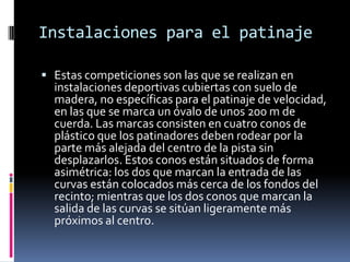 Instalaciones para el patinaje
 Estas competiciones son las que se realizan en
instalaciones deportivas cubiertas con suelo de
madera, no específicas para el patinaje de velocidad,
en las que se marca un óvalo de unos 200 m de
cuerda. Las marcas consisten en cuatro conos de
plástico que los patinadores deben rodear por la
parte más alejada del centro de la pista sin
desplazarlos. Estos conos están situados de forma
asimétrica: los dos que marcan la entrada de las
curvas están colocados más cerca de los fondos del
recinto; mientras que los dos conos que marcan la
salida de las curvas se sitúan ligeramente más
próximos al centro.
 