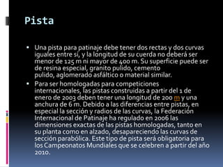 Pista
 Una pista para patinaje debe tener dos rectas y dos curvas
iguales entre sí, y la longitud de su cuerda no deberá ser
menor de 125 m ni mayor de 400 m. Su superficie puede ser
de resina especial, granito pulido, cemento
pulido, aglomerado asfáltico o material similar.
 Para ser homologadas para competiciones
internacionales, las pistas construidas a partir del 1 de
enero de 2003 deben tener una longitud de 200 m y una
anchura de 6 m. Debido a las diferencias entre pistas, en
especial la sección y radios de las curvas, la Federación
Internacional de Patinaje ha regulado en 2006 las
dimensiones exactas de las pistas homologadas, tanto en
su planta como en alzado, desapareciendo las curvas de
sección parabólica. Este tipo de pista será obligatoria para
los Campeonatos Mundiales que se celebren a partir del año
2010.
 