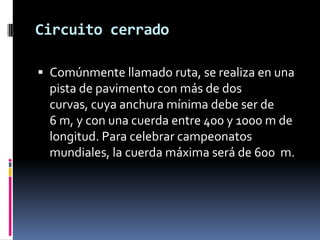 Circuito cerrado
 Comúnmente llamado ruta, se realiza en una
pista de pavimento con más de dos
curvas, cuya anchura mínima debe ser de
6 m, y con una cuerda entre 400 y 1000 m de
longitud. Para celebrar campeonatos
mundiales, la cuerda máxima será de 600 m.
 