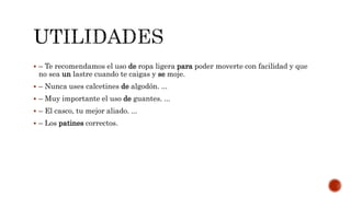  – Te recomendamos el uso de ropa ligera para poder moverte con facilidad y que
no sea un lastre cuando te caigas y se moje.
– Nunca uses calcetines de algodón. ...
– Muy importante el uso de guantes. ...
– El casco, tu mejor aliado. ...
– Los patines correctos.
