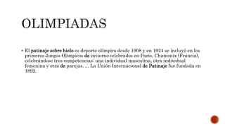  El patinaje sobre hielo es deporte olímpico desde 1908 y en 1924 se incluyó en los
primeros Juegos Olímpicos de invierno celebrados en París, Chamonix (Francia),
celebrándose tres competencias: una individual masculina, otra individual
femenina y otra de parejas. ... La Unión Internacional de Patinaje fue fundada en
1892.