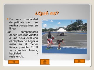 ¿Qué es?¿Qué es?
 Es una modalidad
del patinaje que se
realiza con patines en
línea.
Los competidores
deben realizar vueltas
a una pista oval con
el objetivo de llegar a
meta en el menor
tiempo posible. En él
se combina fuerza,
habilidad y
resistencia.
 