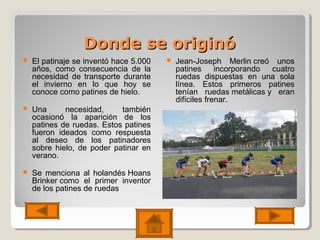 Donde se originóDonde se originó
 El patinaje se inventó hace 5.000
años, como consecuencia de la
necesidad de transporte durante
el invierno en lo que hoy se
conoce como patines de hielo.
 Una necesidad, también
ocasionó la aparición de los
patines de ruedas. Estos patines
fueron ideados como respuesta
al deseo de los patinadores
sobre hielo, de poder patinar en
verano.
 Se menciona al holandés Hoans
Brinker como el primer inventor
de los patines de ruedas
 Jean-Joseph Merlin creó unos
patines incorporando cuatro
ruedas dispuestas en una sola
línea. Estos primeros patines
tenían ruedas metálicas y eran
difíciles frenar.
 