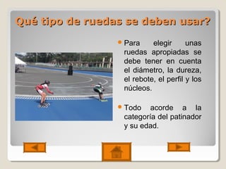 Qué tipo de ruedas se deben usar?Qué tipo de ruedas se deben usar?
Para elegir unas
ruedas apropiadas se
debe tener en cuenta
el diámetro, la dureza,
el rebote, el perfil y los
núcleos.
Todo acorde a la
categoría del patinador
y su edad.
 