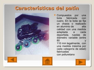 Características del patínCaracterísticas del patín
 Compuestos por una
bota fabricada con
cuero. En la bota se fija
un chasis o realizado
en aluminio de alta
calidad con una medida
adaptada a cada
deportista. ruedas de
diámetro variable (entre
80 y
110 mm legalmente, con
una medida máxima por
cada categoría de edad)
fabricadas
con poliuretano
 