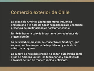 Comercio exterior de Chile
Es el país de América Latina con mayor influencia
anglosajona a la hora de hacer negocios (existe una fuerte
presencia de multinacionales norteamericanas).
También hay una colonia importante de ciudadanos de
origen alemán.
La actividad empresarial se concentra en Santiago, que
supone una tercera parte de la población y más de la
mitad de la riqueza.
La cultura de negocios chilena no es tan burocrática como
otras de América Latina; los funcionarios y directivos de
alto nivel actúan de manera rápida y eficiente.
 