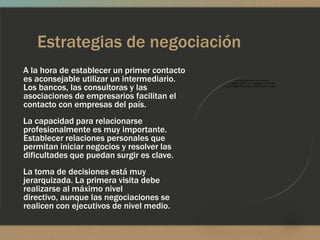 Estrategias de negociación
A la hora de establecer un primer contacto
es aconsejable utilizar un intermediario.
Los bancos, las consultoras y las
asociaciones de empresarios facilitan el
contacto con empresas del país.
La capacidad para relacionarse
profesionalmente es muy importante.
Establecer relaciones personales que
permitan iniciar negocios y resolver las
dificultades que puedan surgir es clave.
La toma de decisiones está muy
jerarquizada. La primera visita debe
realizarse al máximo nivel
directivo, aunque las negociaciones se
realicen con ejecutivos de nivel medio.
 