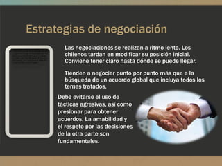 Estrategias de negociación
       Las negociaciones se realizan a ritmo lento. Los
       chilenos tardan en modificar su posición inicial.
       Conviene tener claro hasta dónde se puede llegar.
       Tienden a negociar punto por punto más que a la
       búsqueda de un acuerdo global que incluya todos los
       temas tratados.
     Debe evitarse el uso de
     tácticas agresivas, así como
     presionar para obtener
     acuerdos. La amabilidad y
     el respeto por las decisiones
     de la otra parte son
     fundamentales.
 