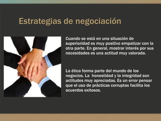 Estrategias de negociación
           Cuando se está en una situación de
           superioridad es muy positivo empatizar con la
           otra parte. En general, mostrar interés por sus
           necesidades es una actitud muy valorada.


           La ética forma parte del mundo de los
           negocios. La honestidad y la integridad son
           actitudes muy apreciadas. Es un error pensar
           que el uso de prácticas corruptas facilita los
           acuerdos exitosos.
 