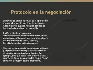 Protocolo en la negociación
La forma de saludo habitual es el apretón de
manos, al principio y al final de la reunión.
A las mujeres, cuando ya se les conoce, se
les puede dar un beso en la mejilla.

A diferencia de otros países
latinoamericanos no suelen utilizarse títulos
profesionales (Doctor, Ingeniero, Licenciado).
Los tratamiento de Señor/Señora y
Don/Doña son los más adecuados.

Hay que tener presente que algunas palabras
y expresiones tienen significados diferentes
al español que se habla en España. Por
ejemplo, hay que evitar la expresión “y pico”
cuando se habla de cantidades ya que “pico”
se refiere al órgano sexual masculino.
 