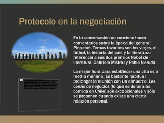 Protocolo en la negociación
             En la conversación no conviene hacer
             comentarios sobre la época del general
             Pinochet. Temas favoritos son los viajes, el
             fútbol, la historia del país y la literatura;
             referencia a sus dos premios Nobel de
             literatura, Gabriela Mistral y Pablo Neruda.
             La mejor hora para establecer una cita es a
             media mañana. Es bastante habitual
             prolongar la reunión con un almuerzo. Las
             cenas de negocios (lo que se denomina
             comida en Chile) son excepcionales y sólo
             se proponen cuando existe una cierta
             relación personal.
 