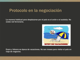 Protocolo en la negociación
La manera habitual para desplazarse por el país es el avión o el autobús. No
existe red ferroviaria.




Enero y febrero es época de vacaciones. No son meses para visitar el país en
viaje de negocios.
 
