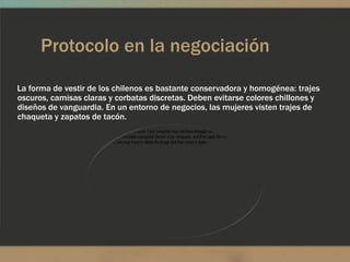 Protocolo en la negociación

La forma de vestir de los chilenos es bastante conservadora y homogénea: trajes
oscuros, camisas claras y corbatas discretas. Deben evitarse colores chillones y
diseños de vanguardia. En un entorno de negocios, las mujeres visten trajes de
chaqueta y zapatos de tacón.
 