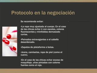 Protocolo en la negociación
   Se recomienda evitar:

   ▪La ropa muy ajustada al cuerpo. En el caso
    de las chicas evitar ir con escotes, colores
    fluorescentes y minifaldas demasiado
    cortas.

   ▪Peinados extravagantes o el cabello
    desordenado.

   ▪Zapatos de plataforma o botas.

   ▪Jeans, camisetas, ropa de piel (como el
    cuero).

   ▪En el caso de las chicas evitar exceso de
    maquillaje, uñas pintadas con colores
    fuertes como el rojo.
 