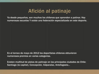 Afición al patinaje
Ya desde pequeños, son muchos los chilenos que aprenden a patinar. Hay
numerosas escuelas Y existe una federación especializada en este deporte.




En el torneo de mayo de 2012 los deportistas chilenos obtuvieron
numerosos premios en varias categorías.

Existen multitud de pistas de patinaje en las principales ciudades de Chile:
Santiago (la capital), Concepción, Valparaíso, Antofagasta…
 