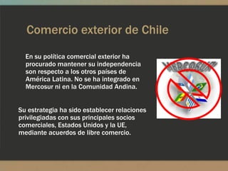Comercio exterior de Chile
  En su política comercial exterior ha
  procurado mantener su independencia
  son respecto a los otros países de
  América Latina. No se ha integrado en
  Mercosur ni en la Comunidad Andina.


Su estrategia ha sido establecer relaciones
privilegiadas con sus principales socios
comerciales, Estados Unidos y la UE,
mediante acuerdos de libre comercio.
 