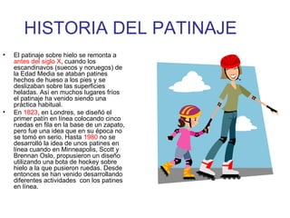 HISTORIA DEL PATINAJE El patinaje sobre hielo se remonta a  antes del siglo X , cuando los escandinavos (suecos y noruegos) de la Edad Media se ataban patines hechos de hueso a los pies y se deslizaban sobre las superficies heladas. Así en muchos lugares fríos el patinaje ha venido siendo una práctica habitual. En  1823 , en Londres, se diseñó el primer patín en línea colocando cinco ruedas en fila en la base de un zapato, pero fue una idea que en su época no se tomó en serio. Hasta  1980  no se desarrolló la idea de unos patines en línea cuando en Minneapolis, Scott y Brennan Oslo, propusieron un diseño utilizando una bota de hockey sobre hielo a la que pusieron ruedas. Desde entonces se han venido desarrollando diferentes actividades  con los patines en línea. 
