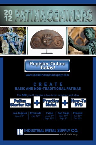 www.industrialmetalsupply.com

C R E A T E

BASIC AND NON-TRADITIONAL PATINAS
For $50 you'll receive a two hour seminar and also

Patina
Starter Kit
Los Angeles
June

rd
23

+

Riverside
July

th
14

Practice
Metal
Irvine

nd
June 2
Sept 22nd

+

San Diego
th
May 19
Sept 8th

How-To
DVD
Phoenix
Oct
Oct

th
19
20th

 