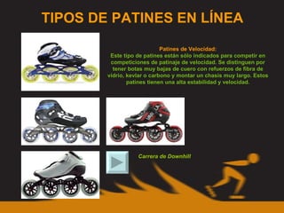 TIPOS DE PATINES EN LÍNEA Patines de Velocidad: Este tipo de patines están sólo indicados para competir en competiciones de patinaje de velocidad. Se distinguen por tener botas muy bajas de cuero con refuerzos de fibra de vídrio, kevlar o carbono y montar un chasis muy largo. Estos patines tienen una alta estabilidad y velocidad. Carrera de Downhill 
