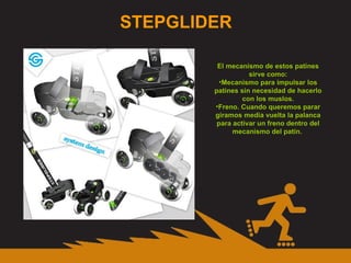 STEPGLIDER El mecanismo de estos patines sirve como: Mecanismo para impulsar los patines sin necesidad de hacerlo con los muslos. Freno. Cuando queremos parar giramos media vuelta la palanca para activar un freno dentro del mecanismo del patín.  