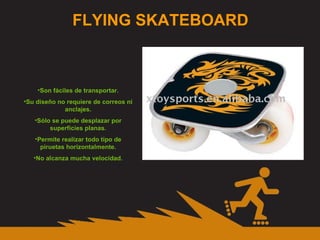 FLYING SKATEBOARD Son fáciles de transportar. Su diseño no requiere de correos ni anclajes. Sólo se puede desplazar por superficies planas. Permite realizar todo tipo de piruetas horizontalmente. No alcanza mucha velocidad. 