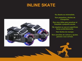 INLINE SKATE Su diseño es minimalista.  Son pequeños y fáciles de transportar. Son muy útiles para practicar el freeskate a pequeña escala. Se requiere su uso en superficies llanas preferiblemente. Son fáciles de manejar. Son sencillos de colocar y ajustar, gracias a sus correas. 