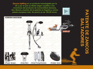 PATENTE DE ZANCOS  SALTADORES Zancos UpWing  es un producto homologado por la UE y por el que se deben pagar royalties a los inventores del producto de nacionalidad alemana, Srs. Boeck y dueños de la patente en España y varios países europeos más. Su precio es de 185.00 euros. 