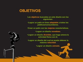 OBJETIVOS Los  objetivos  buscados en este diseño son los siguientes: Lograr un patín en línea  adaptable  a todos los públicos/consumidores. Crear un patín con las  mejores  características. Lograr un diseño  novedoso . Lograr un diseño  divertido , que haga amena la actividad física con él. Lograr un diseño del cual se pueda obtener la máxima  velocidad . Lograr un diseño  cómodo . 