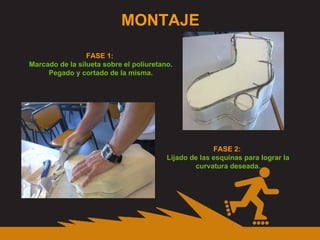 MONTAJE FASE 1:  Marcado de la silueta sobre el poliuretano. Pegado y cortado de la misma. FASE 2:  Lijado de las esquinas para lograr la curvatura deseada. 