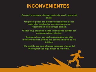 INCONVENIENTES Su control requiere cierta experiencia, en el campo del skate. Su precio puede ser elevado dependiendo de los materiales empleados, aunque siempre se recomiendan los de mejor calidad. Saltos muy elevados o altas velocidades pueden ser causantes de accidentes. Después de un uso prolongado puede ser algo molesto de llevar, debido a la continua flexión de los tobillos. Es posible que para algunas personas el peso del Wayhopper sea algo mayor de lo normal. 