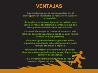 VENTAJAS Las acrobacias que se pueden realizar con el Wayhopper son imposibles de realizar con cualquier otro modelo. Su amplio nivel de amortiguación es perfecto para saltos elevados, absorbiendo los impactos que con otros patines absorberían las articulaciones. Las velocidades que se pueden alcanzar con este patín son bastante superiores a las de un patín normal, de entre 30 Km/h (máximo). Sus amortiguadores/ballestas permiten saltos imposibles, cumpliendo estos elementos una doble función, absorción e impulso. Sus ruedas traseras de cámara de aire permiten absorver también parte de los impactos y lograr mayor equilibrio al ser anchas. Su membrana transpirable permite en todo el momento el paso del aire, pero no del agua. 