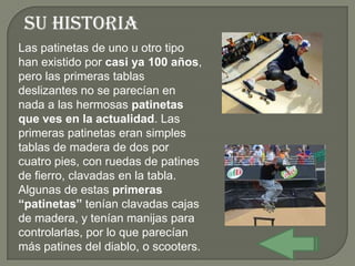 Su historia
Las patinetas de uno u otro tipo
han existido por casi ya 100 años,
pero las primeras tablas
deslizantes no se parecían en
nada a las hermosas patinetas
que ves en la actualidad. Las
primeras patinetas eran simples
tablas de madera de dos por
cuatro pies, con ruedas de patines
de fierro, clavadas en la tabla.
Algunas de estas primeras
“patinetas” tenían clavadas cajas
de madera, y tenían manijas para
controlarlas, por lo que parecían
más patines del diablo, o scooters.