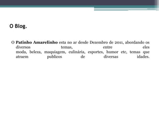 O Blog.

O Patinho Amarelinho esta no ar desde Dezembro de 2011, abordando os
  diversos              temas,                entre              eles
  moda, beleza, maquiagem, culinária, esportes, humor etc, temas que
  atraem         publicos         de           diversas       idades.
 