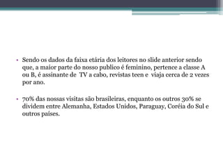 • Sendo os dados da faixa etária dos leitores no slide anterior sendo
  que, a maior parte do nosso publico é feminino, pertence a classe A
  ou B, é assinante de TV a cabo, revistas teen e viaja cerca de 2 vezes
  por ano.

• 70% das nossas visitas são brasileiras, enquanto os outros 30% se
  dividem entre Alemanha, Estados Unidos, Paraguay, Coréia do Sul e
  outros países.
 