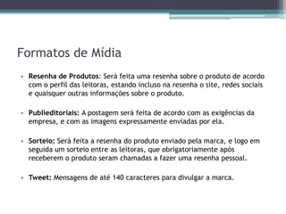 Formatos de Mídia
• Resenha de Produtos: Será feita uma resenha sobre o produto de acordo
  com o perfil das leitoras, estando incluso na resenha o site, redes sociais
  e quaisquer outras informações sobre o produto.

• Publieditoriais: A postagem será feita de acordo com as exigências da
  empresa, e com as imagens expressamente enviadas por ela.

• Sorteio: Será feita a resenha do produto enviado pela marca, e logo em
  seguida um sorteio entre as leitoras, que obrigatoriamente após
  receberem o produto seram chamadas a fazer uma resenha pessoal.

• Tweet: Mensagens de até 140 caracteres para divulgar a marca.
 