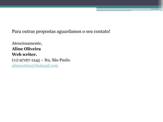 Para outras propostas aguardamos o seu contato!

Atenciosamente,
Aline Oliveira
Web writer.
(11) 97167-1245 – Itu, São Paulo.
alinerotten@hotmail.com
 